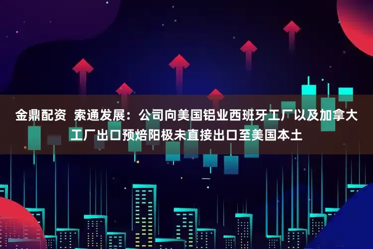 金鼎配资  索通发展：公司向美国铝业西班牙工厂以及加拿大工厂出口预焙阳极未直接出口至美国本土