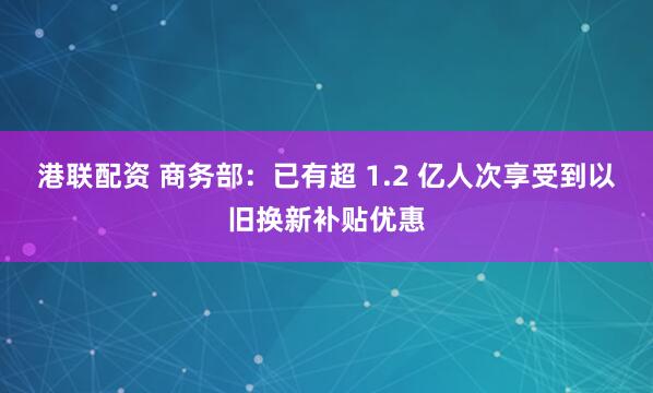 港联配资 商务部：已有超 1.2 亿人次享受到以旧换新补贴优惠