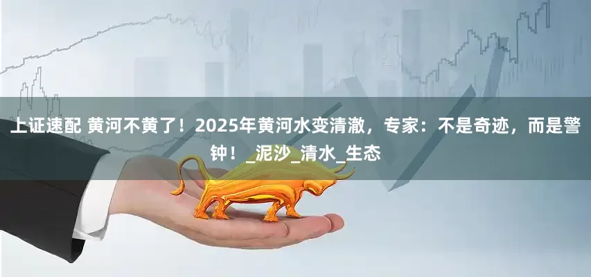 上证速配 黄河不黄了！2025年黄河水变清澈，专家：不是奇迹，而是警钟！_泥沙_清水_生态