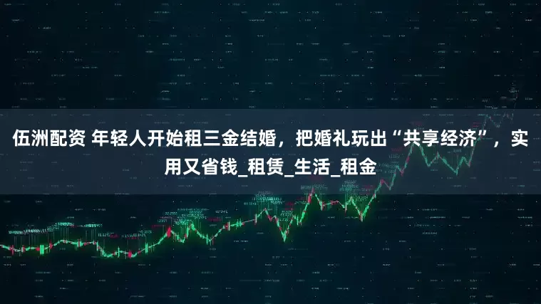 伍洲配资 年轻人开始租三金结婚，把婚礼玩出“共享经济”，实用又省钱_租赁_生活_租金