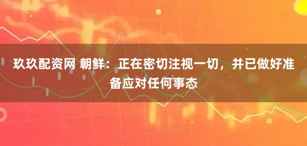 玖玖配资网 朝鲜：正在密切注视一切，并已做好准备应对任何事态