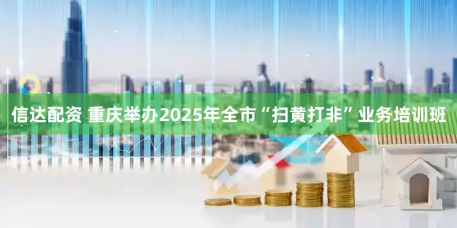 信达配资 重庆举办2025年全市“扫黄打非”业务培训班