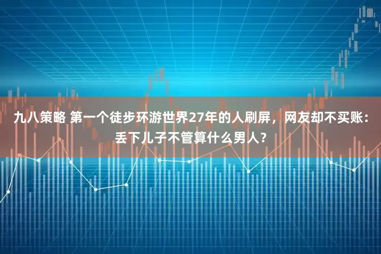 九八策略 第一个徒步环游世界27年的人刷屏，网友却不买账：丢下儿子不管算什么男人？