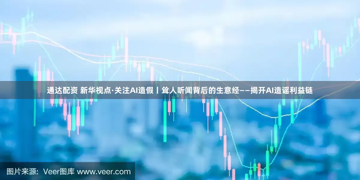 通达配资 新华视点·关注AI造假丨耸人听闻背后的生意经——揭开AI造谣利益链