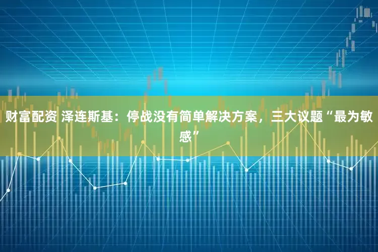 财富配资 泽连斯基：停战没有简单解决方案，三大议题“最为敏感”