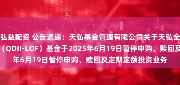 弘益配资 公告速递：天弘基金管理有限公司关于天弘全球新能源汽车股票（QDII-LOF）基金于2025年6月19日暂停申购、赎回及定期定额投资业务