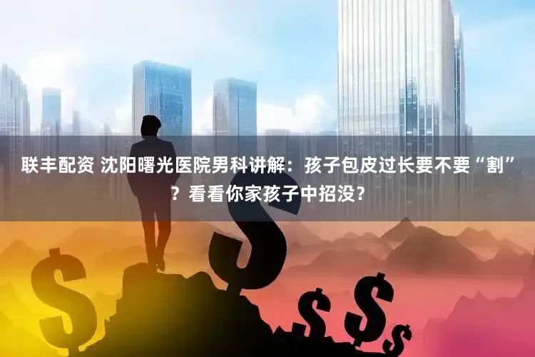 联丰配资 沈阳曙光医院男科讲解：孩子包皮过长要不要“割”？看看你家孩子中招没？
