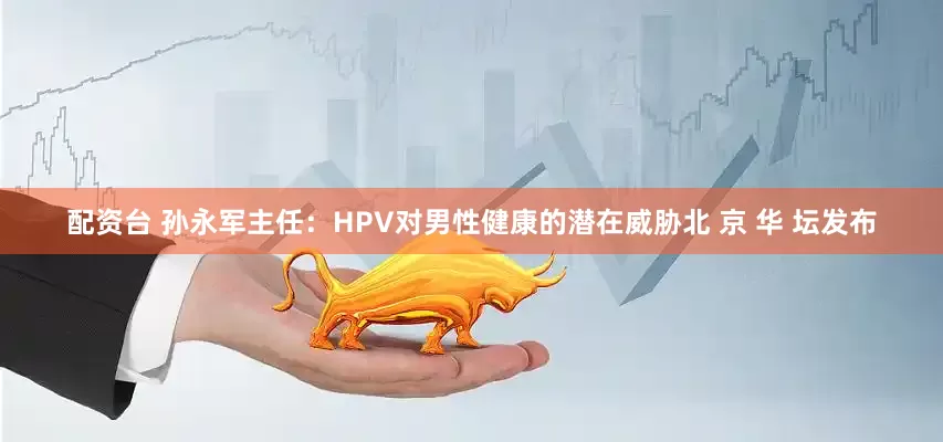 配资台 孙永军主任：HPV对男性健康的潜在威胁北 京 华 坛发布