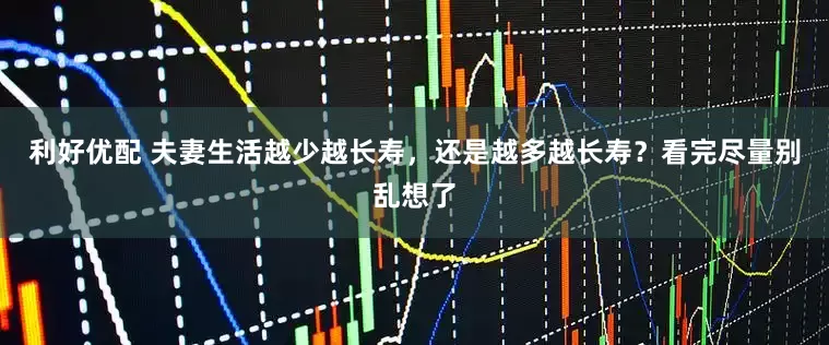 利好优配 夫妻生活越少越长寿，还是越多越长寿？看完尽量别乱想了