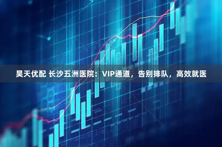 昊天优配 长沙五洲医院：VIP通道，告别排队，高效就医